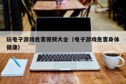 玩电子游戏危害视频大全（电子游戏危害身体健康）