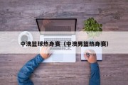 中澳篮球热身赛（中澳男篮热身赛）