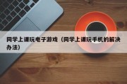 同学上课玩电子游戏（同学上课玩手机的解决办法）