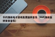不朽情缘电子游戏免费旋转音乐（不朽情缘旋转背景音乐）