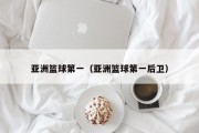 亚洲篮球第一（亚洲篮球第一后卫）
