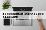 电子游戏机游戏显示器（游戏机的显示屏可以当电脑显示器吗）