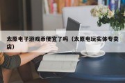 太原电子游戏币便宜了吗（太原电玩实体专卖店）