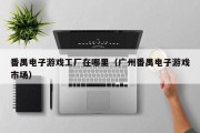 番禺电子游戏工厂在哪里（广州番禺电子游戏市场）