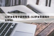 12岁女生电子游戏推荐（12岁女生游戏什么好玩）
