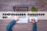 天津电子游戏店在哪里啊（天津电玩实体店哪家好）