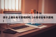 孩子上课玩电子游戏好吗（小孩子玩电子游戏）